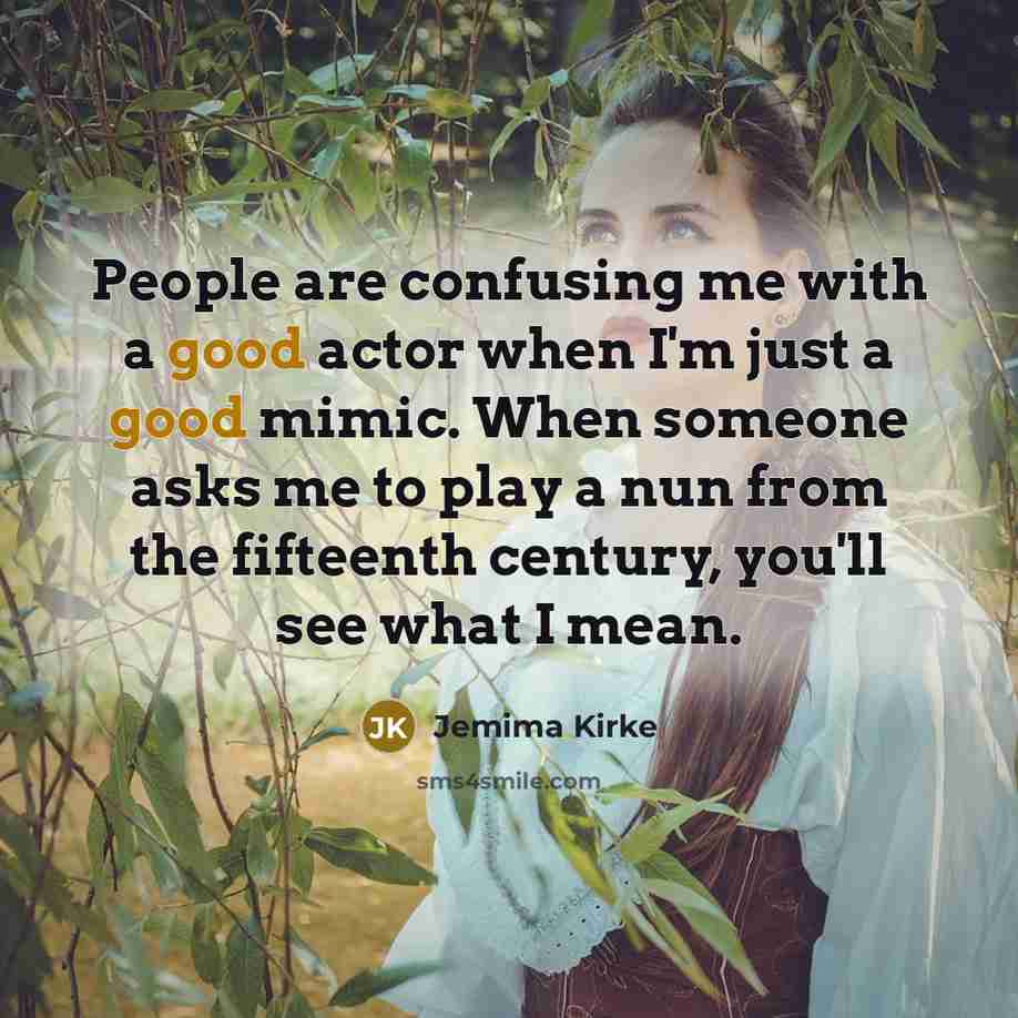 “People are confusing me with a good actor when I'm just a good mimic. When someone asks me to play a nun from the fifteenth century, you'll see what I mean.” quote by Jemima Kirke