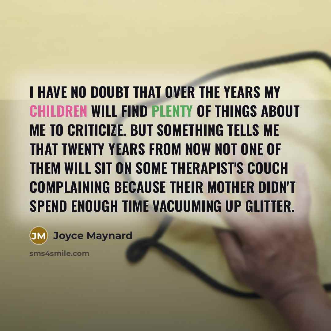 “I have no doubt that over the years my children will find plenty of things about me to criticize. But something tells me that twenty years from now not one of them will sit on some therapist's couch complaining because their mother didn't spend enough time vacuuming up glitter.” quote by Joyce Maynard