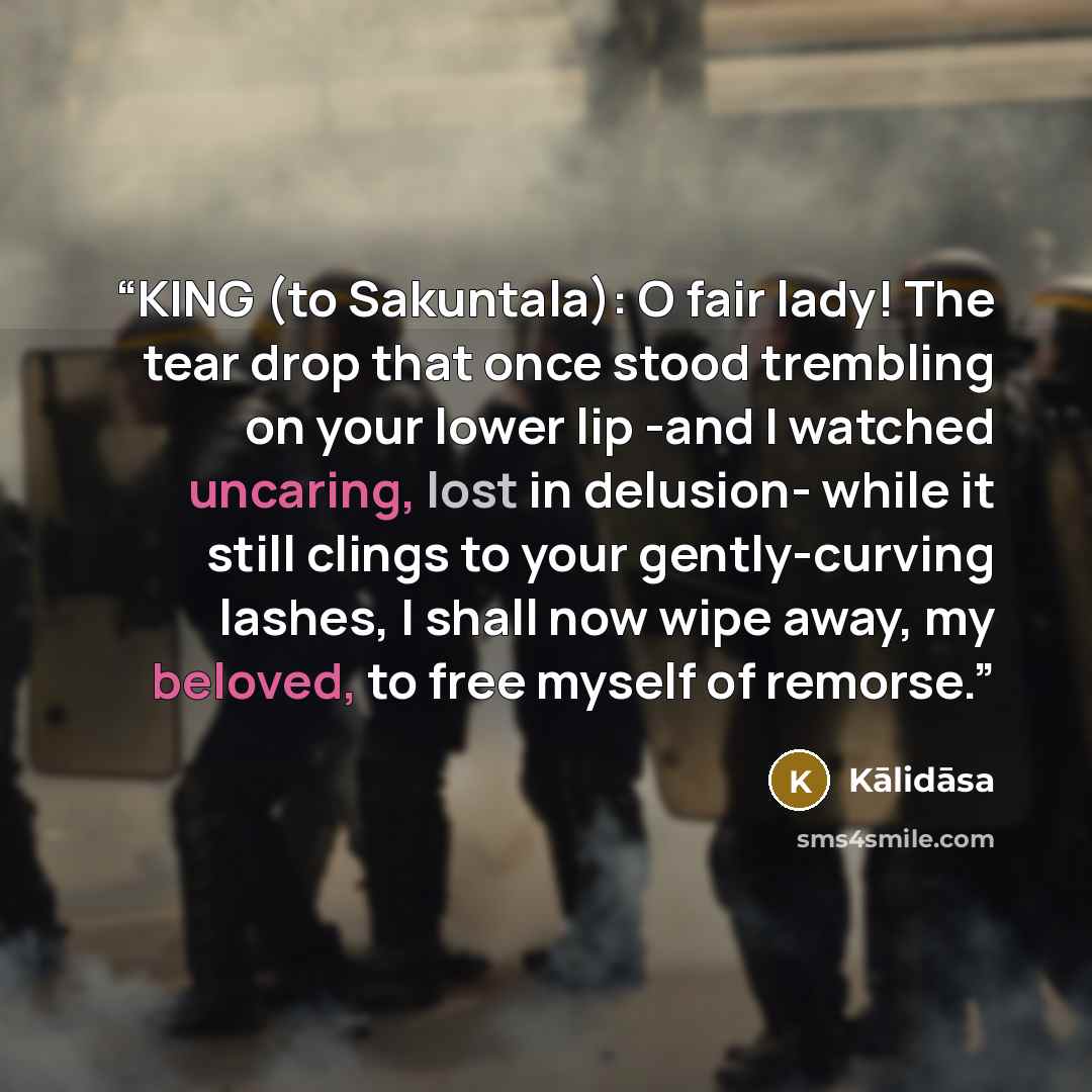 “KING (to Sakuntala): O fair lady! The tear drop that once stood trembling on your lower lip -and I watched uncaring, lost in delusion- while it still clings to your gently-curving lashes, I shall now wipe away, my beloved, to free myself of remorse.” quote by Kālidāsa