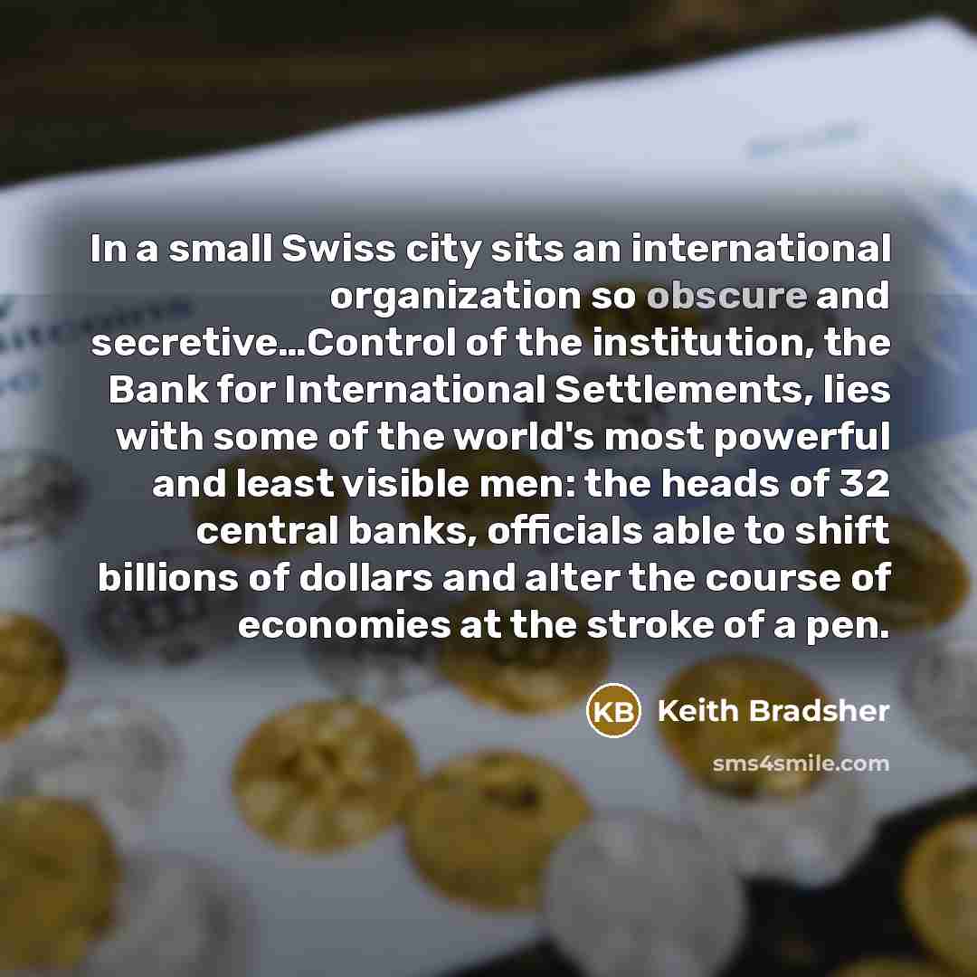 “In a small Swiss city sits an international organization so obscure and secretive…Control of the institution, the Bank for International Settlements, lies with some of the world's most powerful and least visible men: the heads of 32 central banks, officials able to shift billions of dollars and…” quote by Keith Bradsher