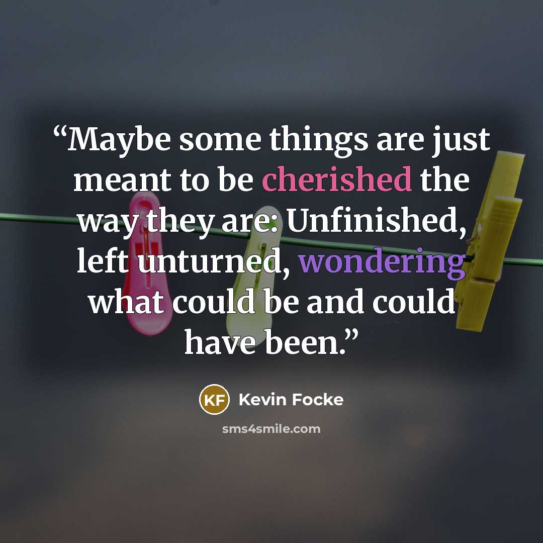 “Maybe some things are just meant to be cherished the way they are: Unfinished, left unturned, wondering what could be and could have been.” quote by Kevin Focke