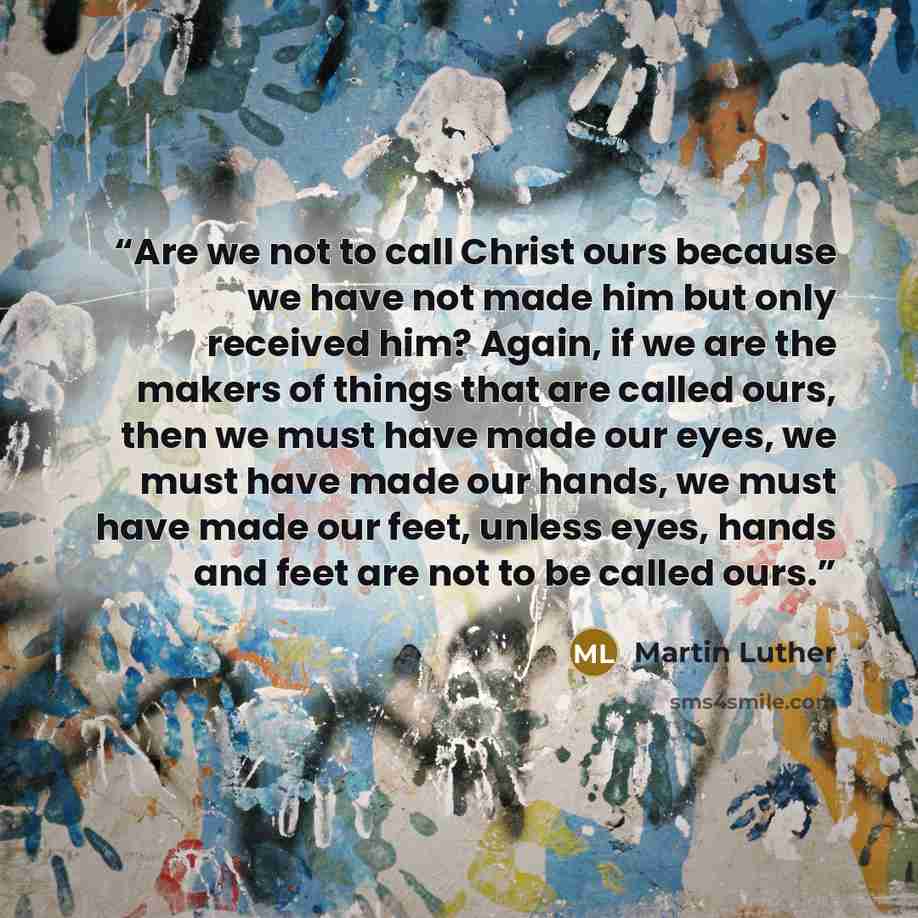 “Are we not to call Christ ours because we have not made him but only received him? Again, if we are the makers of things that are called ours, then we must have made our eyes, we must have made our hands, we must have made our feet, unless eyes, hands and feet are not to be called ours.” quote by Martin Luther