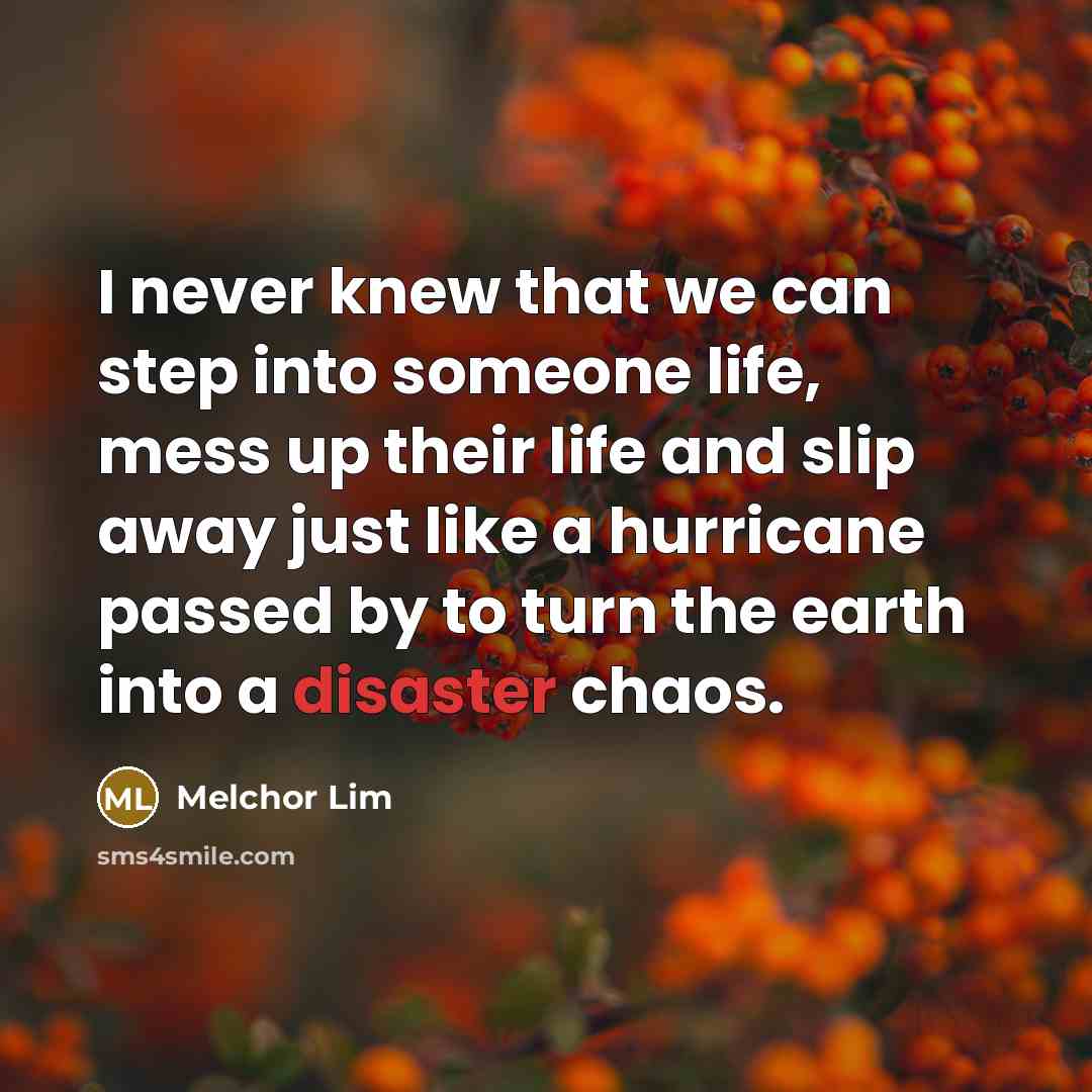 “I never knew that we can step into someone life, mess up their life and slip away just like a hurricane passed by to turn the earth into a disaster chaos.” quote by Melchor Lim