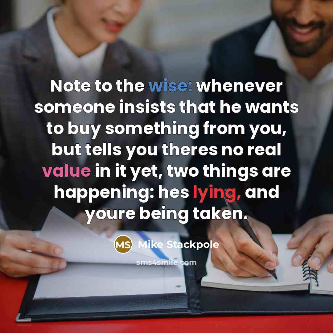 “Note to the wise: whenever someone insists that he wants to buy something from you, but tells you theres no real value in it yet, two things are happening: hes lying, and youre being taken.” quote by Mike Stackpole