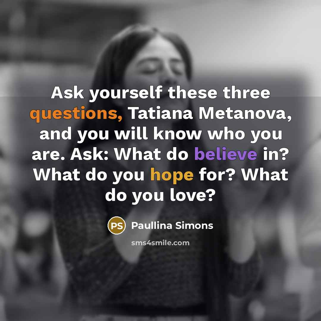 “Ask yourself these three questions, Tatiana Metanova, and you will know who you are. Ask: What do believe in? What do you hope for? What do you love?” quote by Paullina Simons