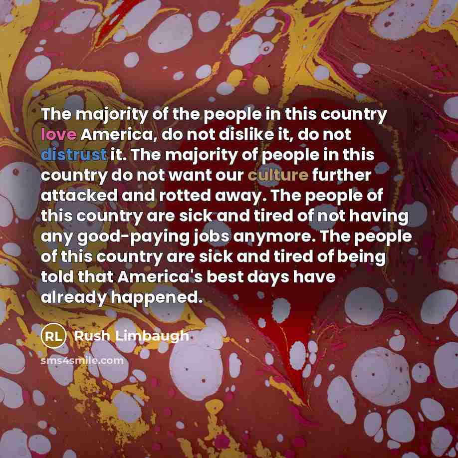 “The majority of the people in this country love America, do not dislike it, do not distrust it. The majority of people in this country do not want our culture further attacked and rotted away. The people of this country are sick and tired of not having any good-paying jobs anymore. The people of…” quote by Rush Limbaugh