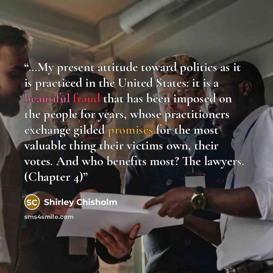 “…My present attitude toward politics as it is practiced in the United States: it is a beautiful fraud that has been imposed on the people for years, whose practitioners exchange gilded promises for the most valuable thing their victims own, their votes. And who benefits most? The lawyers. (Chapter…” quote by Shirley Chisholm