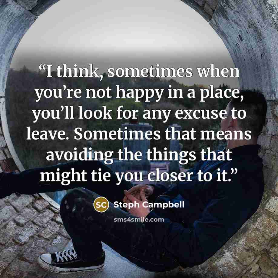 “I think, sometimes when you’re not happy in a place, you’ll look for any excuse to leave. Sometimes that means avoiding the things that might tie you closer to it.” quote by Steph Campbell