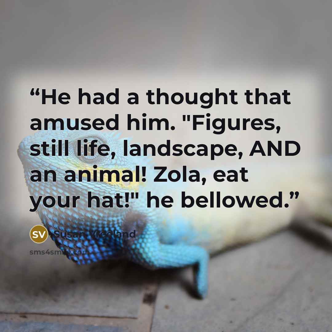 “He had a thought that amused him. "Figures, still life, landscape, AND an animal! Zola, eat your hat!" he bellowed.” quote by susan vreeland
