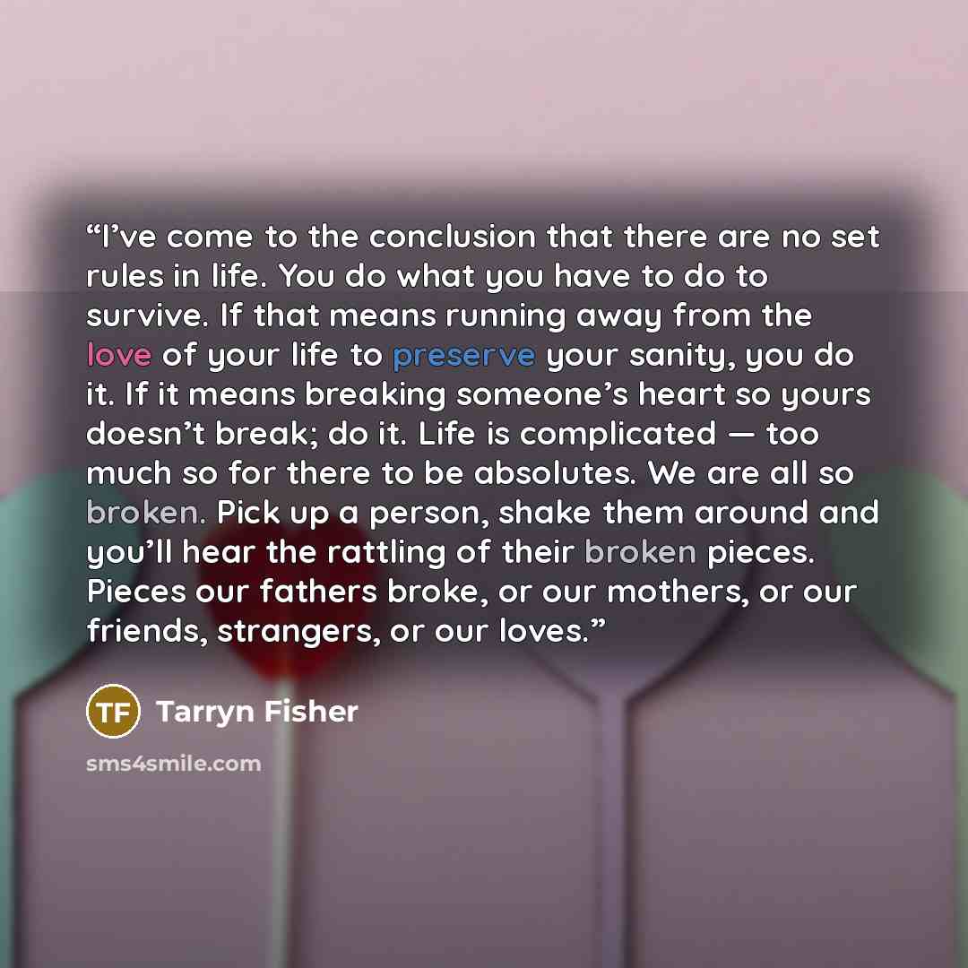 “I’ve come to the conclusion that there are no set rules in life. You do what you have to do to survive. If that means running away from the love of your life to preserve your sanity, you do it. If it means breaking someone’s heart so yours doesn’t break; do it. Life is complicated — too much so…” quote by Tarryn Fisher