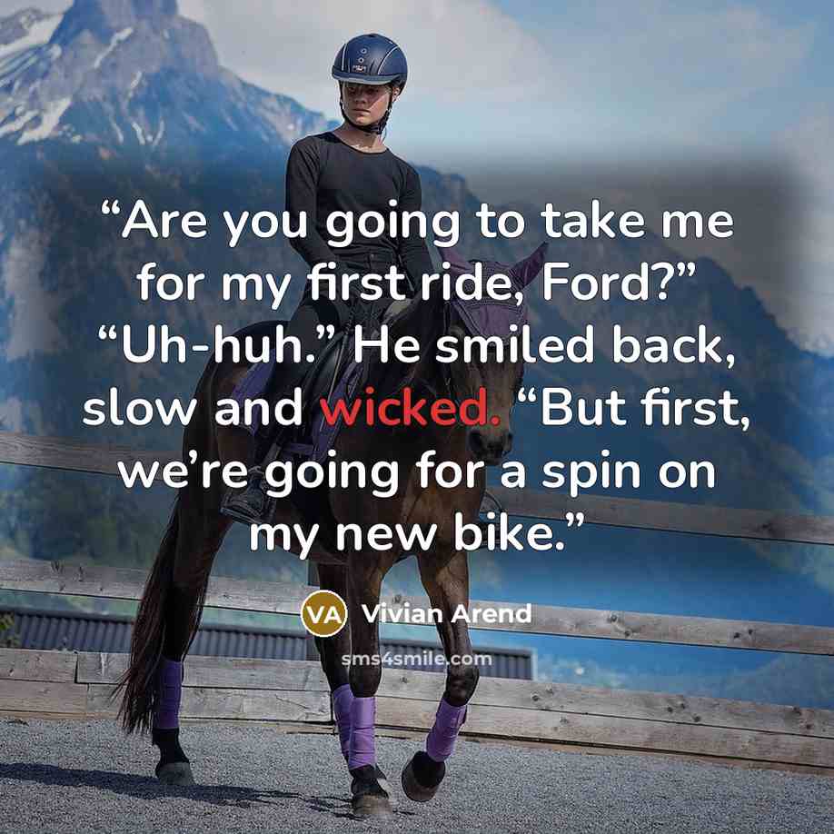“Are you going to take me for my first ride, Ford?” “Uh-huh.” He smiled back, slow and wicked. “But first, we’re going for a spin on my new bike.” quote by Vivian Arend