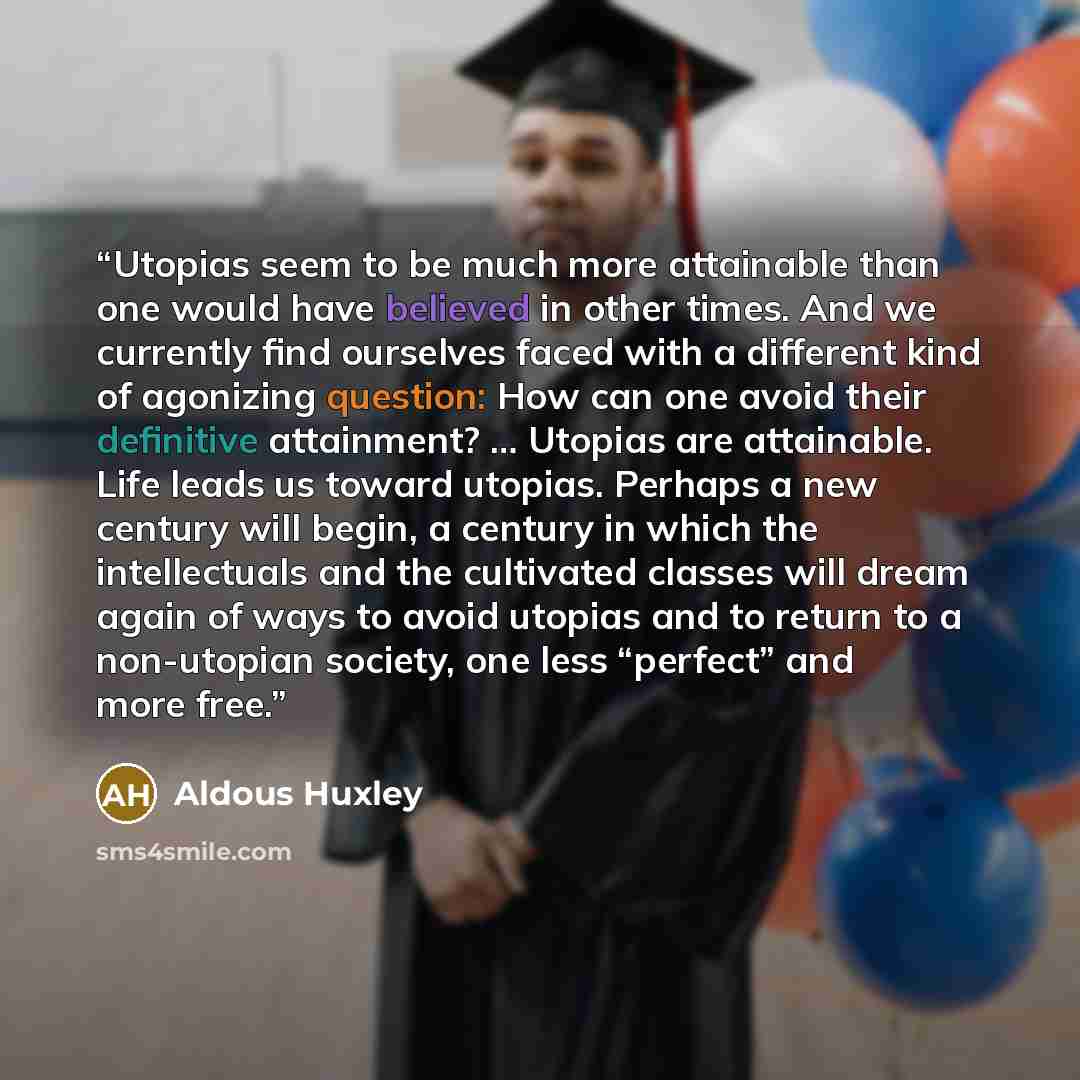 “Utopias seem to be much more attainable than one would have believed in other times. And we currently find ourselves faced with a different kind of agonizing question: How can one avoid their definitive attainment? … Utopias are attainable. Life leads us toward utopias. Perhaps a new century will…” quote by Aldous Huxley
