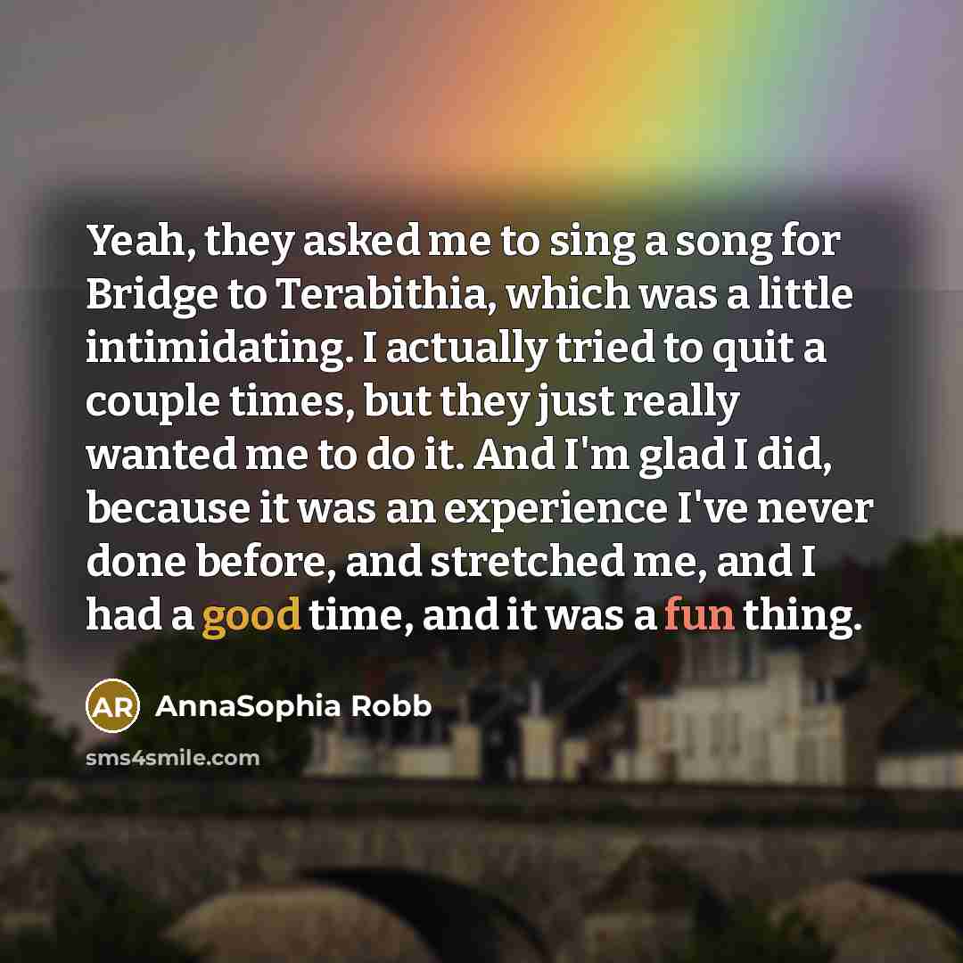 “Yeah, they asked me to sing a song for Bridge to Terabithia, which was a little intimidating. I actually tried to quit a couple times, but they just really wanted me to do it. And I'm glad I did, because it was an experience I've never done before, and stretched me, and I had a good time, and it…” quote by AnnaSophia Robb