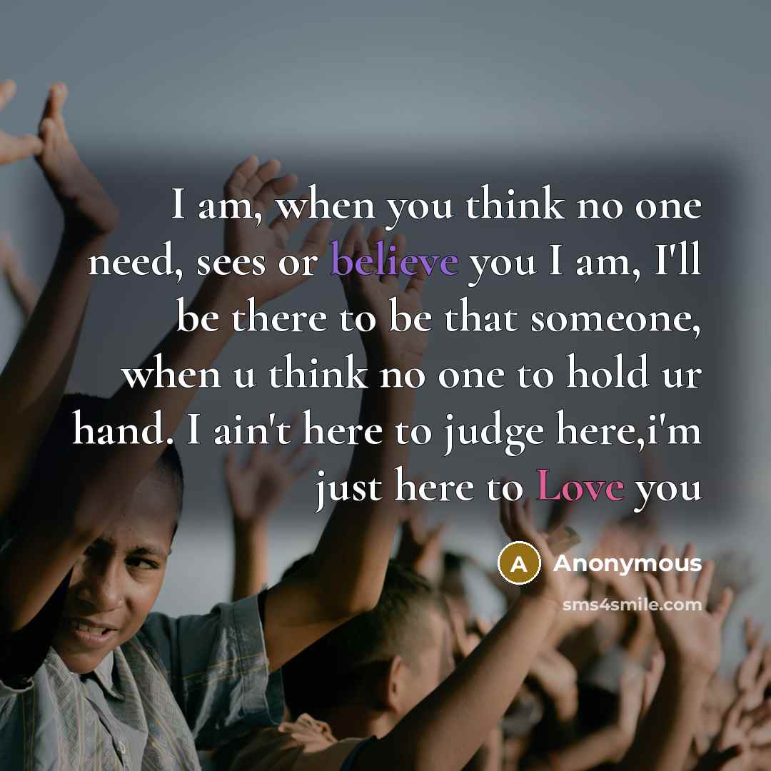 “I am, when you think no one need, sees or believe you I am, I'll be there to be that someone, when u think no one to hold ur hand. I ain't here to judge here,i'm just here to Love you” quote by Anonymous