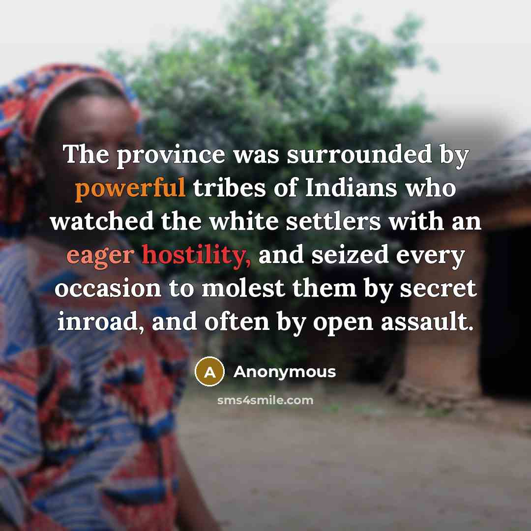 “The province was surrounded by powerful tribes of Indians who watched the white settlers with an eager hostility, and seized every occasion to molest them by secret inroad, and often by open assault.” quote by Anonymous