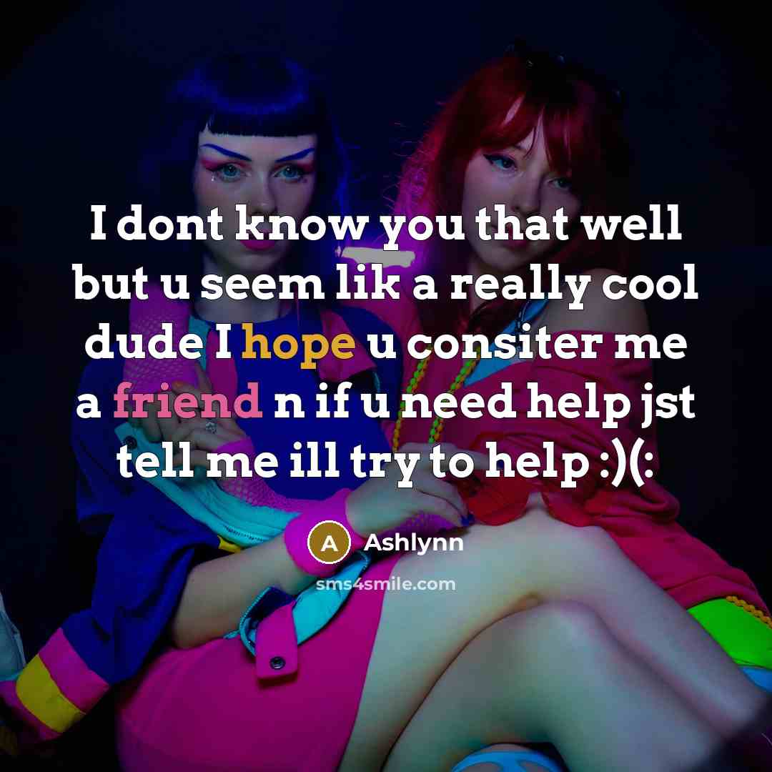 “I dont know you that well but u seem lik a really cool dude I hope u consiter me a friend n if u need help jst tell me ill try to help :)(:” quote by Ashlynn