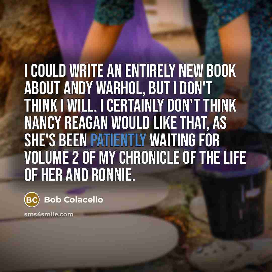 “I could write an entirely new book about Andy Warhol, but I don't think I will. I certainly don't think Nancy Reagan would like that, as she's been patiently waiting for Volume 2 of my chronicle of the life of her and Ronnie.” quote by Bob Colacello