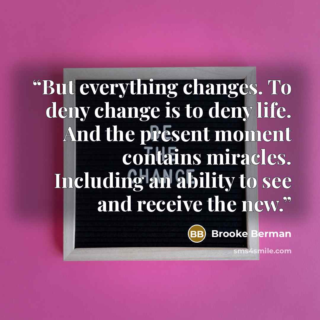“But everything changes. To deny change is to deny life. And the present moment contains miracles. Including an ability to see and receive the new.” quote by Brooke Berman