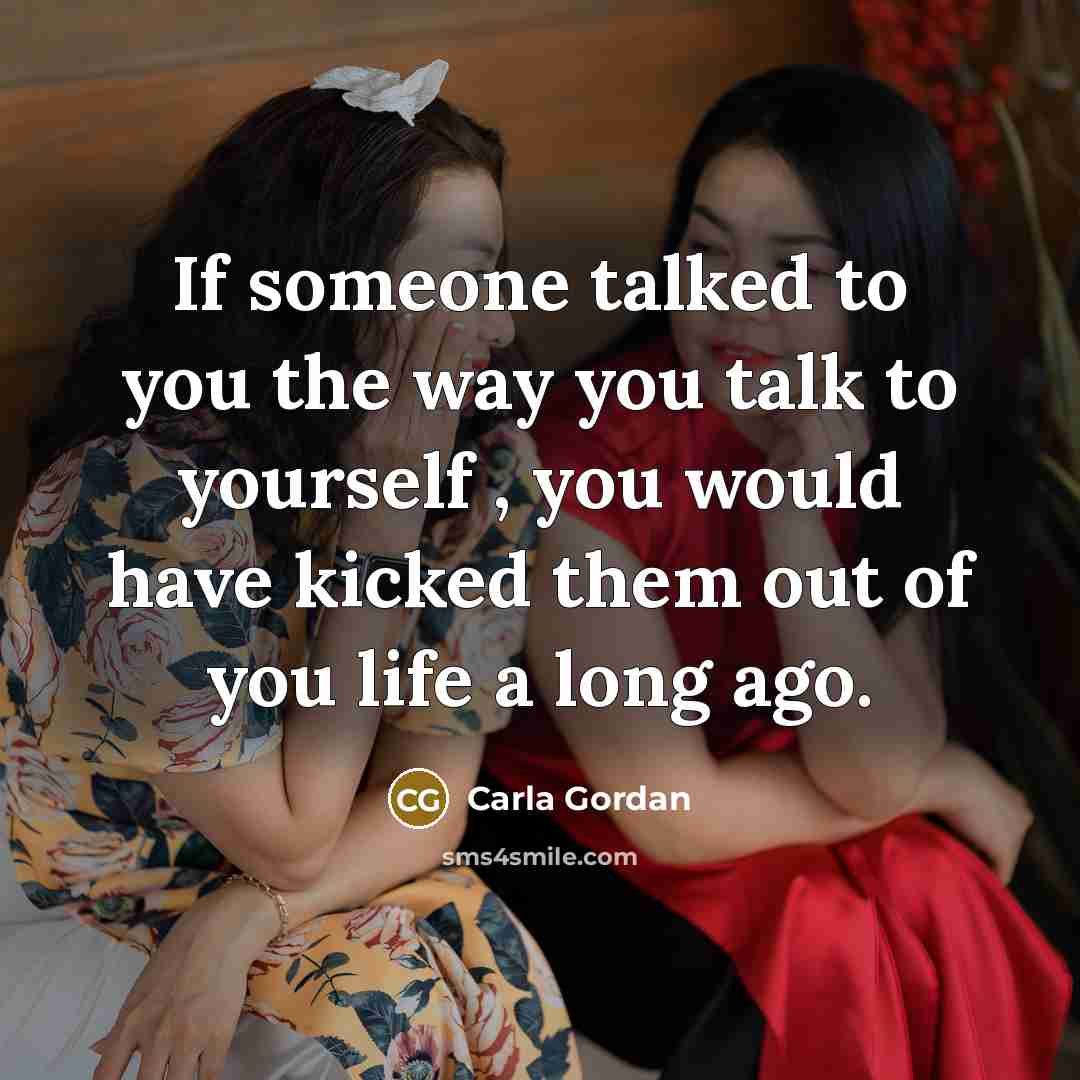 “If someone talked to you the way you talk to yourself , you would have kicked them out of you life a long ago.” quote by Carla Gordan