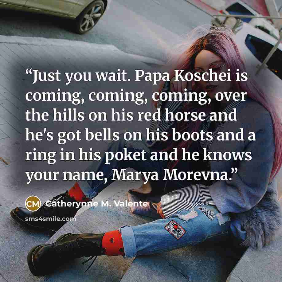 “Just you wait. Papa Koschei is coming, coming, coming, over the hills on his red horse and he's got bells on his boots and a ring in his poket and he knows your name, Marya Morevna.” quote by Catherynne M. Valente