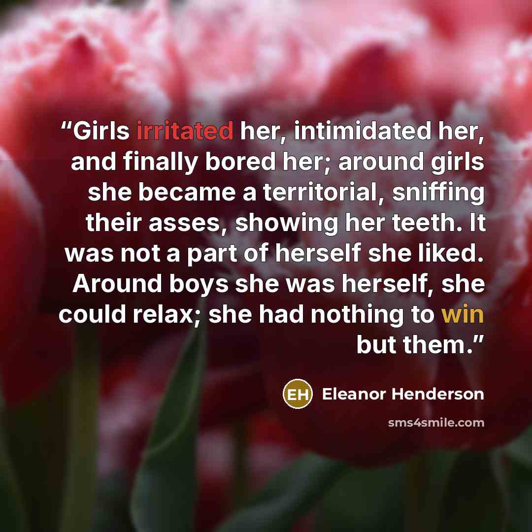 “Girls irritated her, intimidated her, and finally bored her; around girls she became a territorial, sniffing their asses, showing her teeth. It was not a part of herself she liked. Around boys she was herself, she could relax; she had nothing to win but them.” quote by Eleanor Henderson