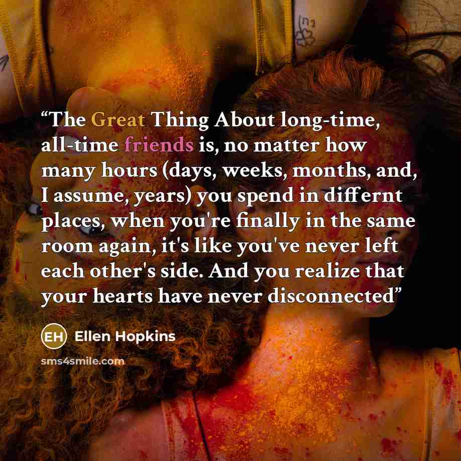 “The Great Thing About long-time, all-time friends is, no matter how many hours (days, weeks, months, and, I assume, years) you spend in differnt places, when you're finally in the same room again, it's like you've never left each other's side. And you realize that your hearts have never disconnected” quote by Ellen Hopkins