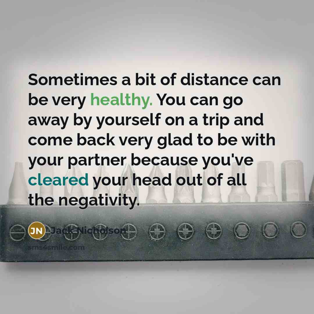 “Sometimes a bit of distance can be very healthy. You can go away by yourself on a trip and come back very glad to be with your partner because you've cleared your head out of all the negativity.” quote by Jack Nicholson