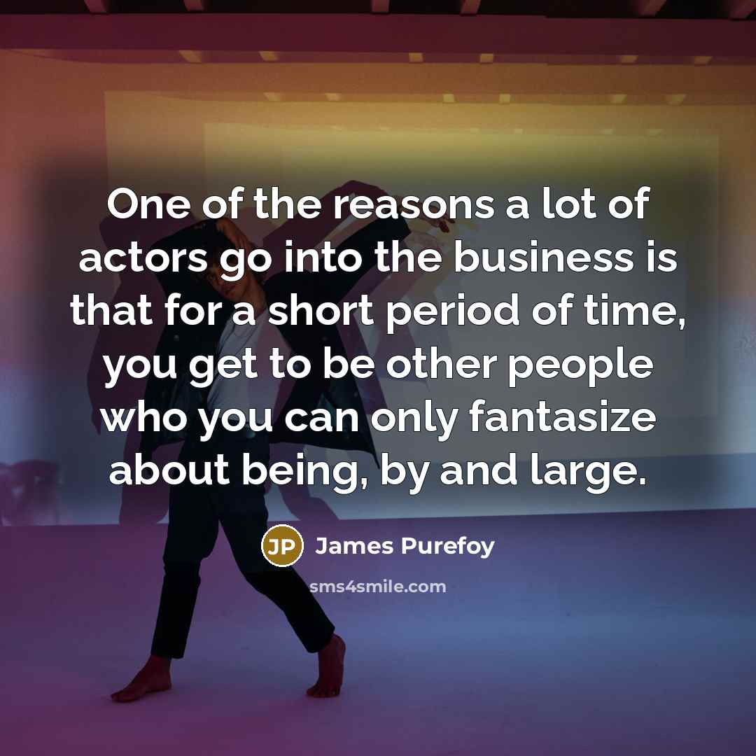 “One of the reasons a lot of actors go into the business is that for a short period of time, you get to be other people who you can only fantasize about being, by and large.” quote by James Purefoy