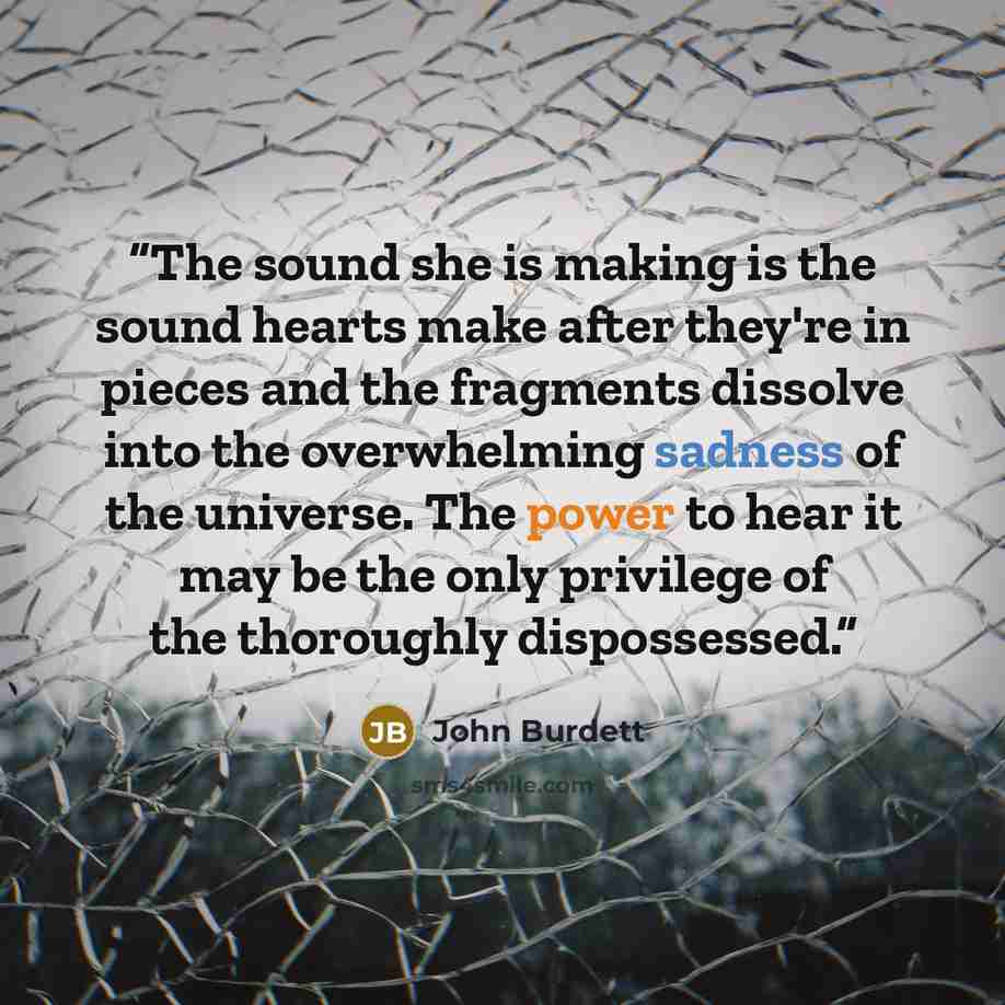 “The sound she is making is the sound hearts make after they're in pieces and the fragments dissolve into the overwhelming sadness of the universe. The power to hear it may be the only privilege of the thoroughly dispossessed.” quote by John Burdett