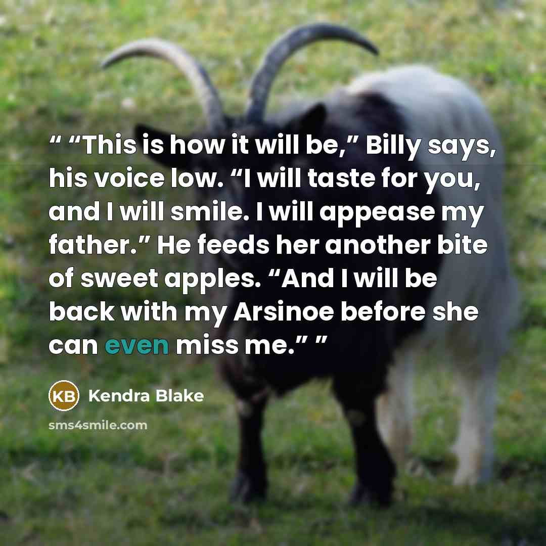 “This is how it will be,” Billy says, his voice low. “I will taste for you, and I will smile. I will appease my father.” He feeds her another bite of sweet apples. “And I will be back with my Arsinoe before she can even miss me.” quote by Kendra Blake