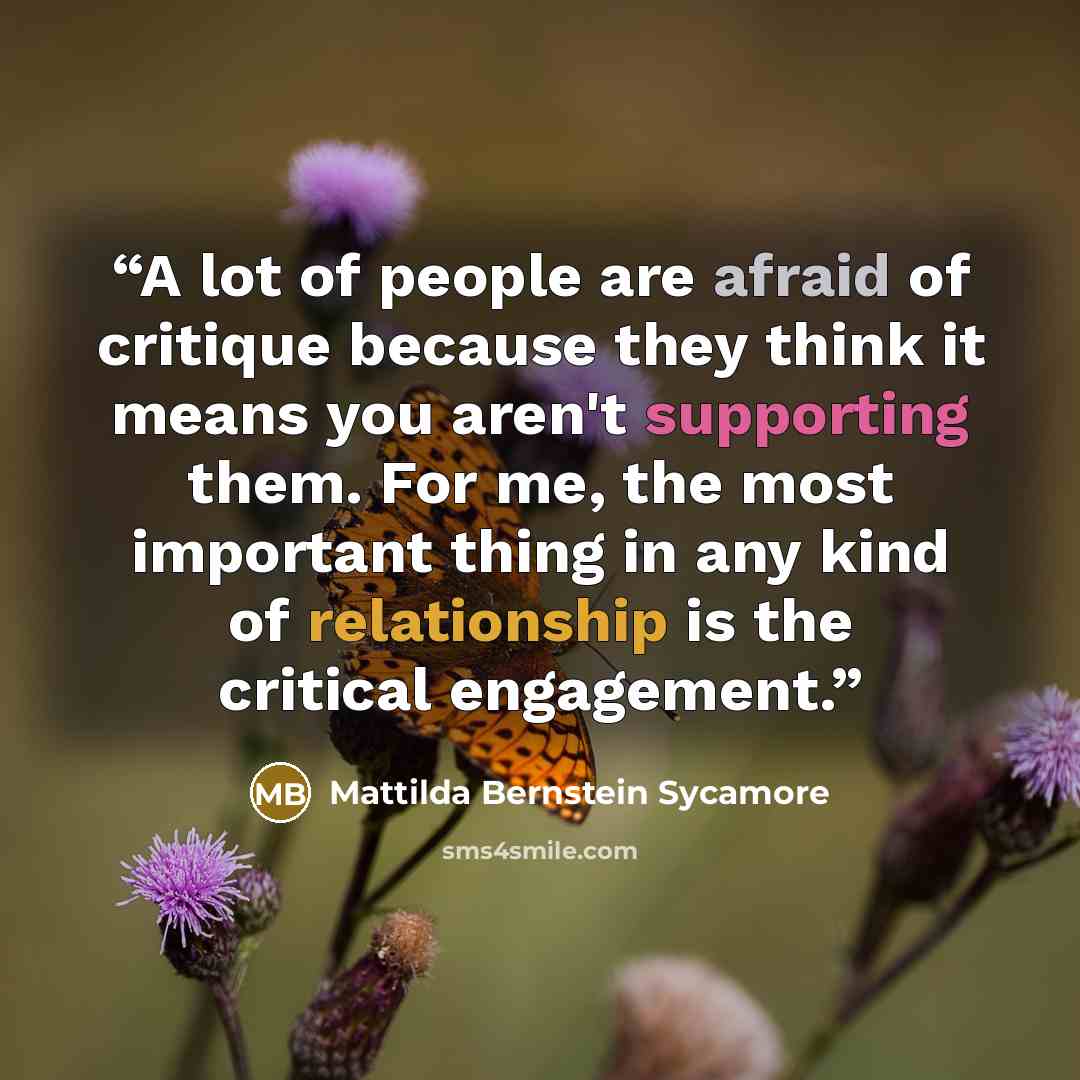 “A lot of people are afraid of critique because they think it means you aren't supporting them. For me, the most important thing in any kind of relationship is the critical engagement.” quote by Mattilda Bernstein Sycamore