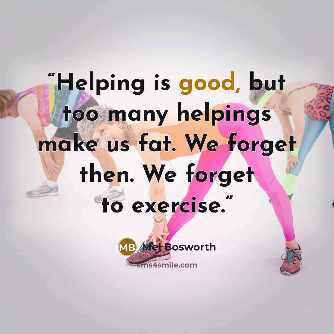“Helping is good, but too many helpings make us fat. We forget then. We forget to exercise.” quote by Mel Bosworth