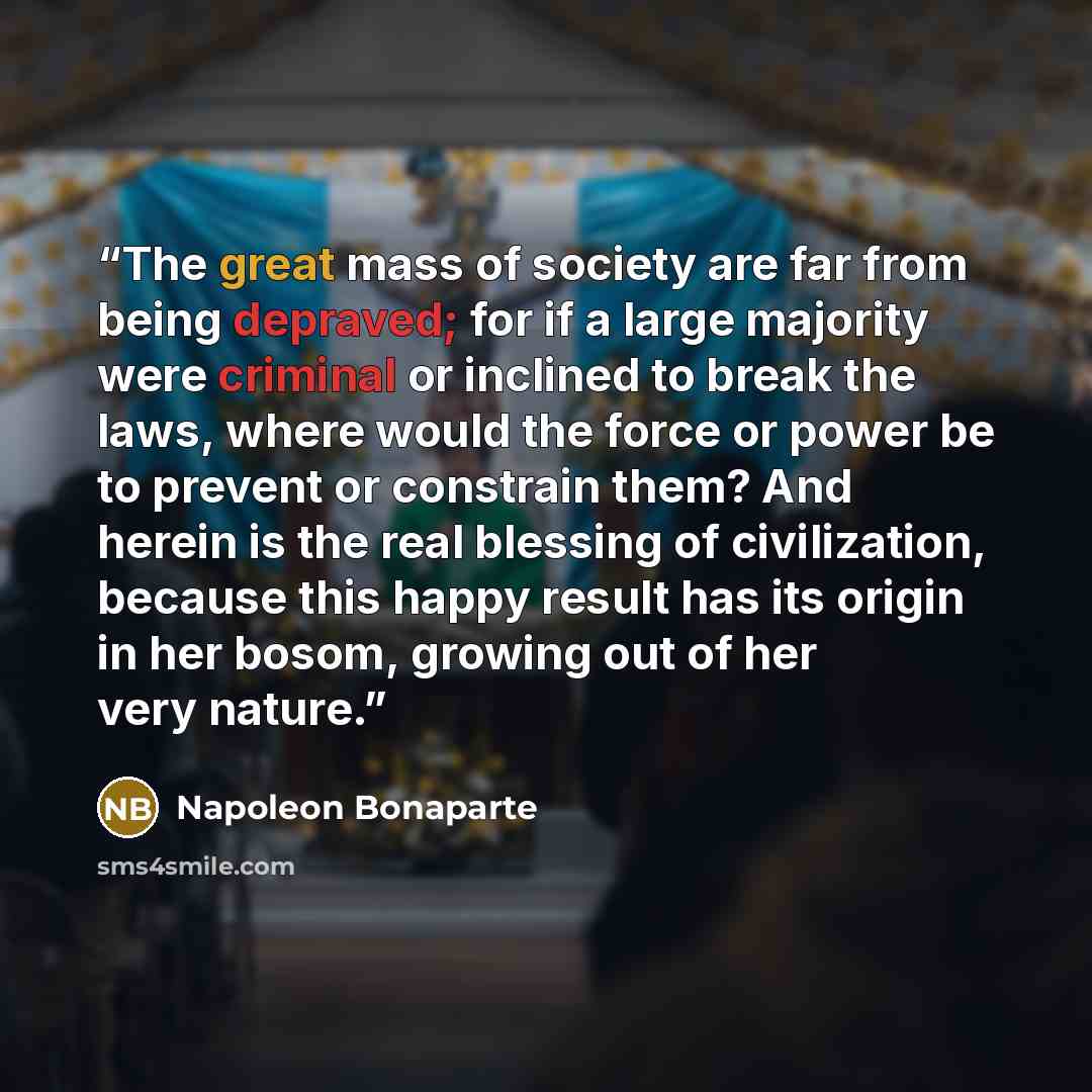 “The great mass of society are far from being depraved; for if a large majority were criminal or inclined to break the laws, where would the force or power be to prevent or constrain them? And herein is the real blessing of civilization, because this happy result has its origin in her bosom…” quote by Napoleon Bonaparte