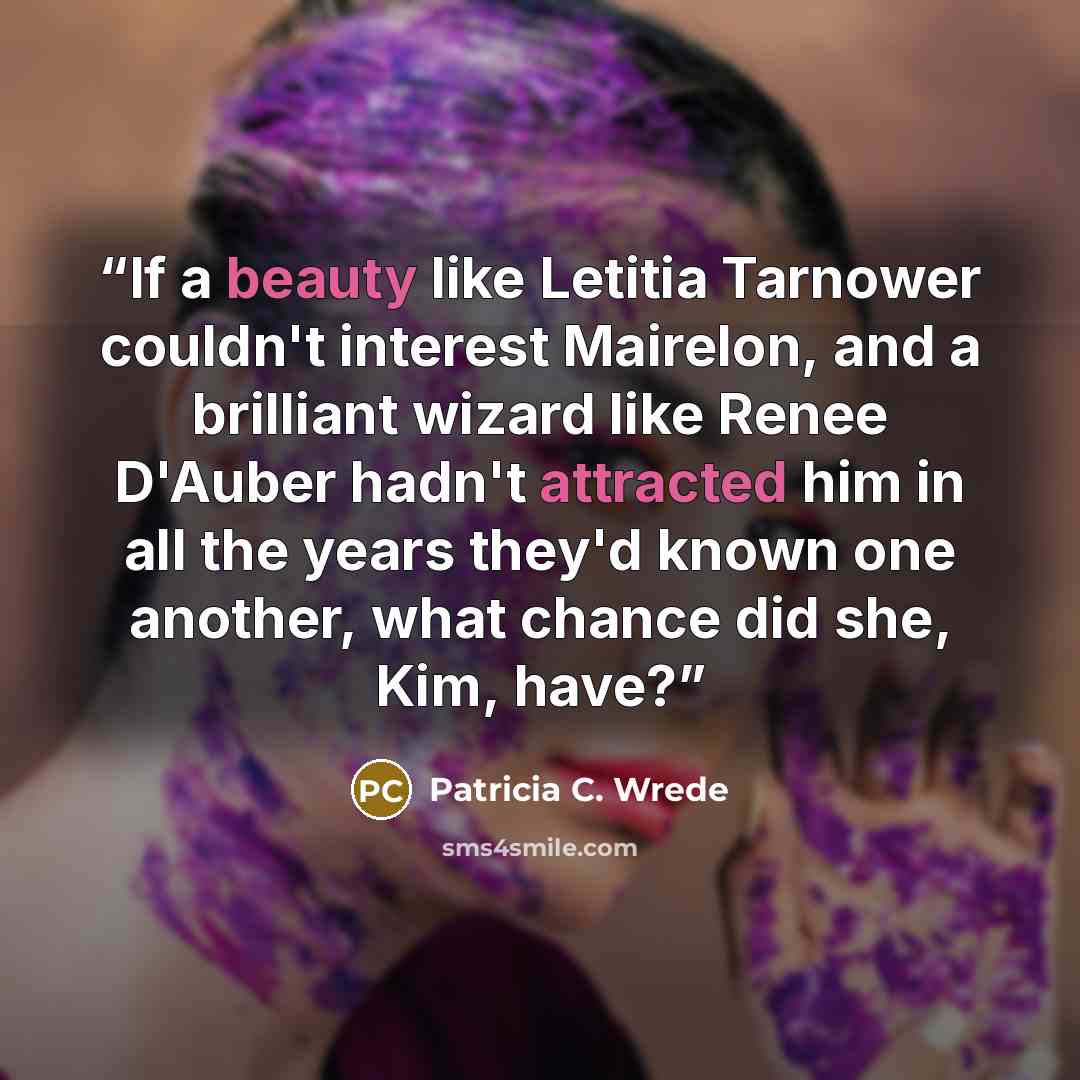 “If a beauty like Letitia Tarnower couldn't interest Mairelon, and a brilliant wizard like Renee D'Auber hadn't attracted him in all the years they'd known one another, what chance did she, Kim, have?” quote by Patricia C. Wrede