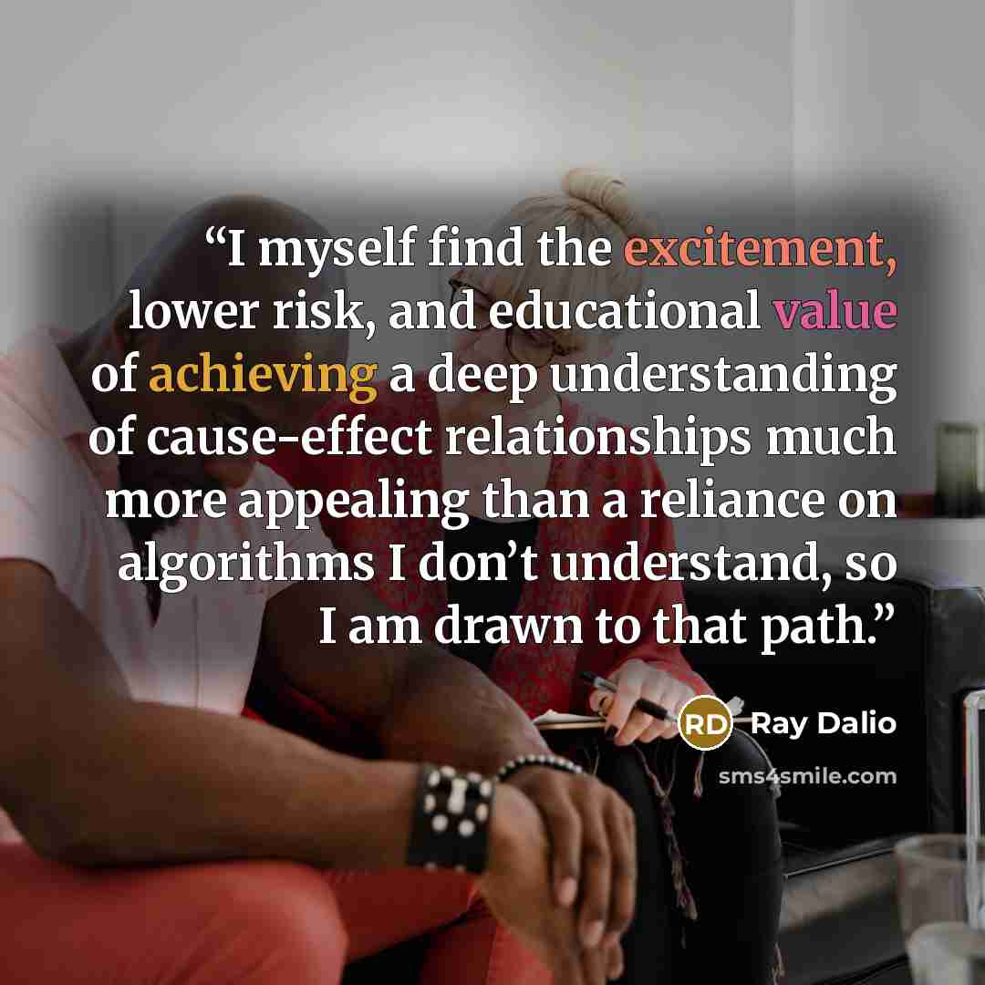 “I myself find the excitement, lower risk, and educational value of achieving a deep understanding of cause-effect relationships much more appealing than a reliance on algorithms I don’t understand, so I am drawn to that path.” quote by Ray Dalio