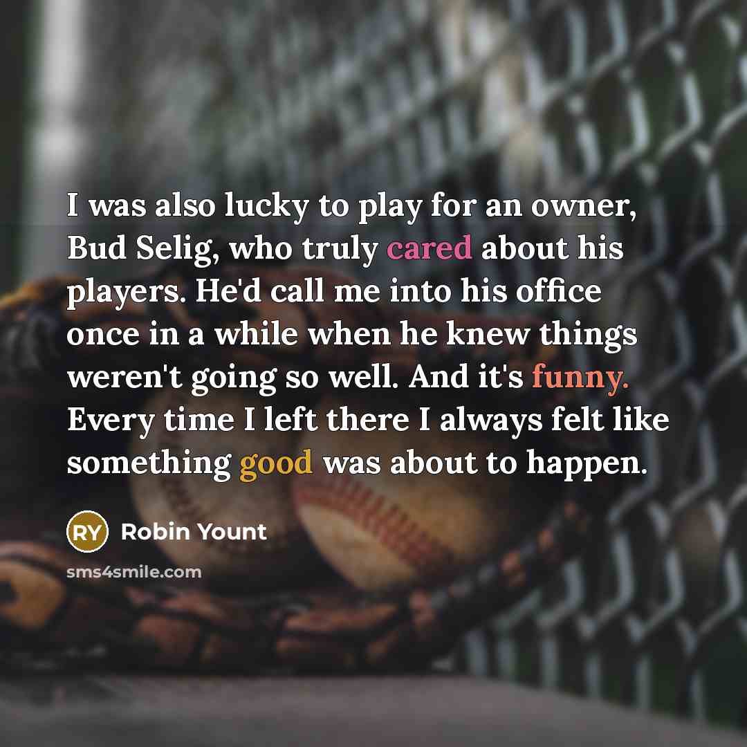 “I was also lucky to play for an owner, Bud Selig, who truly cared about his players. He'd call me into his office once in a while when he knew things weren't going so well. And it's funny. Every time I left there I always felt like something good was about to happen.” quote by Robin Yount