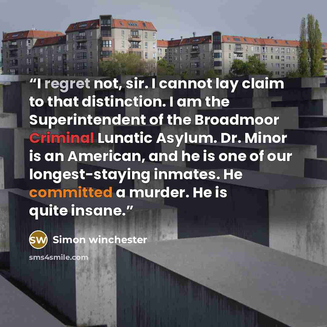 “I regret not, sir. I cannot lay claim to that distinction. I am the Superintendent of the Broadmoor Criminal Lunatic Asylum. Dr. Minor is an American, and he is one of our longest-staying inmates. He committed a murder. He is quite insane.” quote by Simon Winchester