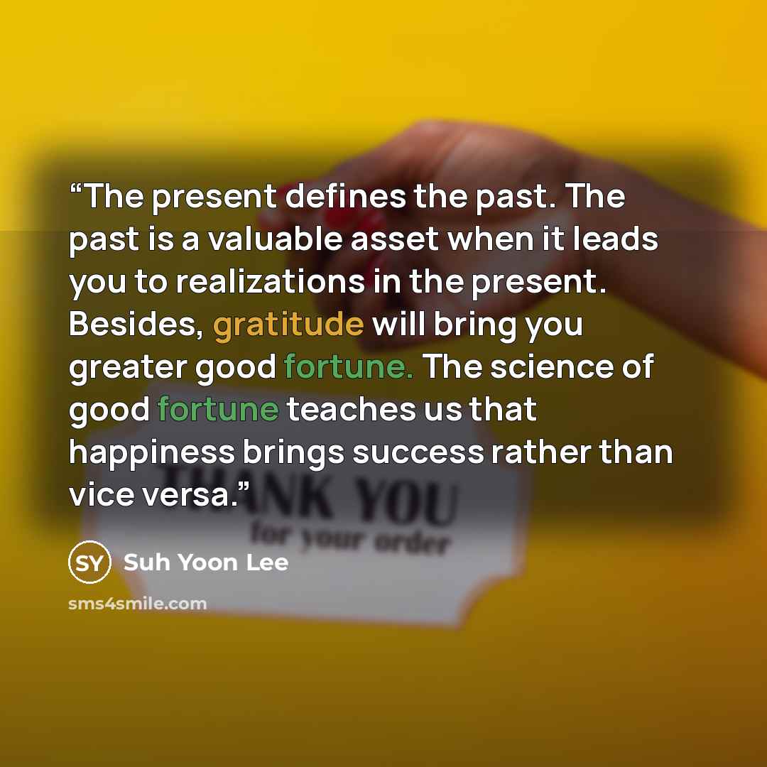 “The present defines the past. The past is a valuable asset when it leads you to realizations in the present. Besides, gratitude will bring you greater good fortune. The science of good fortune teaches us that happiness brings success rather than vice versa.” quote by Suh Yoon Lee