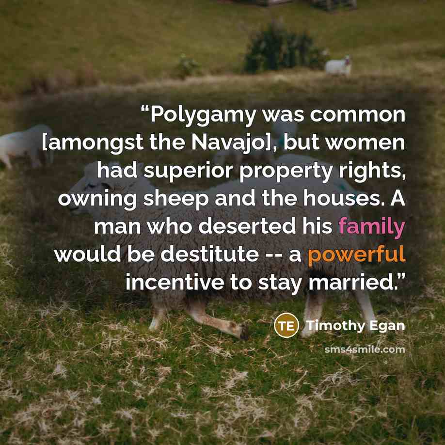 “Polygamy was common [amongst the Navajo], but women had superior property rights, owning sheep and the houses. A man who deserted his family would be destitute -- a powerful incentive to stay married.” quote by Timothy Egan