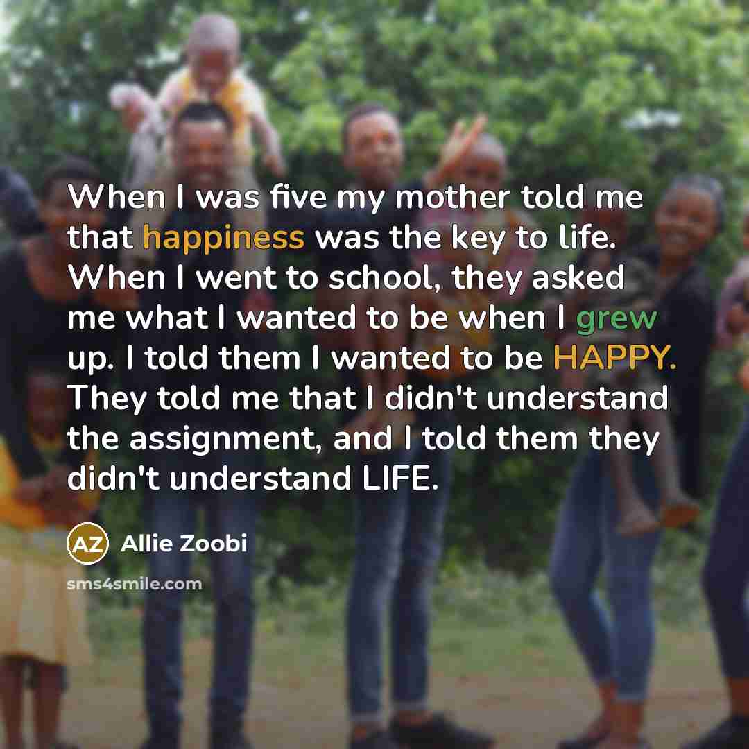 “When I was five my mother told me that happiness was the key to life. When I went to school, they asked me what I wanted to be when I grew up. I told them I wanted to be HAPPY. They told me that I didn't understand the assignment, and I told them they didn't understand LIFE.” quote by Allie Zoobi