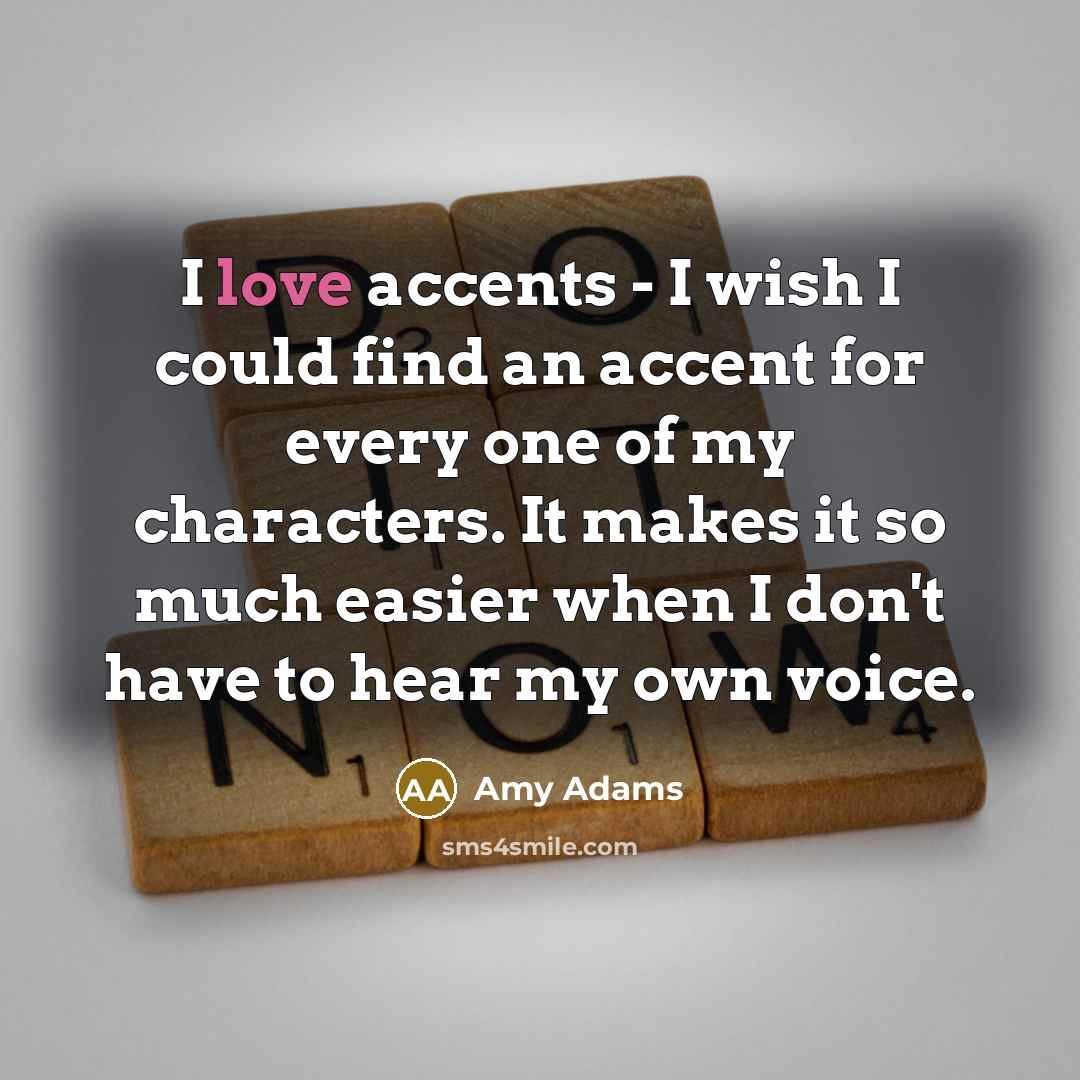“I love accents - I wish I could find an accent for every one of my characters. It makes it so much easier when I don't have to hear my own voice.” quote by Amy Adams