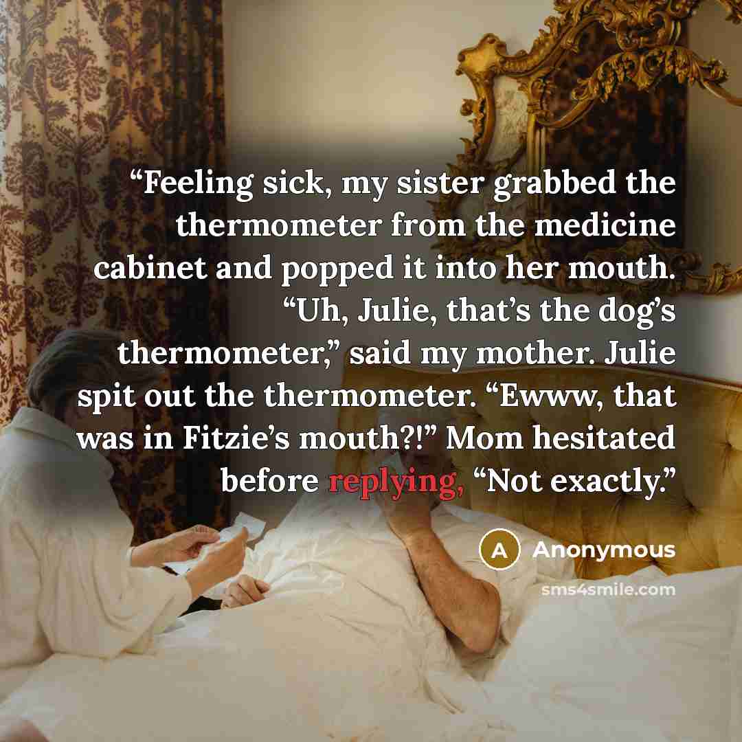 “Feeling sick, my sister grabbed the thermometer from the medicine cabinet and popped it into her mouth. “Uh, Julie, that’s the dog’s thermometer,” said my mother. Julie spit out the thermometer. “Ewww, that was in Fitzie’s mouth?!” Mom hesitated before replying, “Not exactly.” quote by Anonymous
