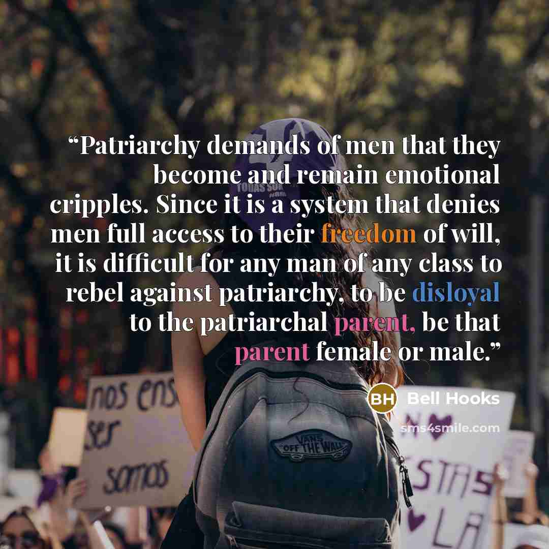 “Patriarchy demands of men that they become and remain emotional cripples. Since it is a system that denies men full access to their freedom of will, it is difficult for any man of any class to rebel against patriarchy, to be disloyal to the patriarchal parent, be that parent female or male.” quote by Bell Hooks