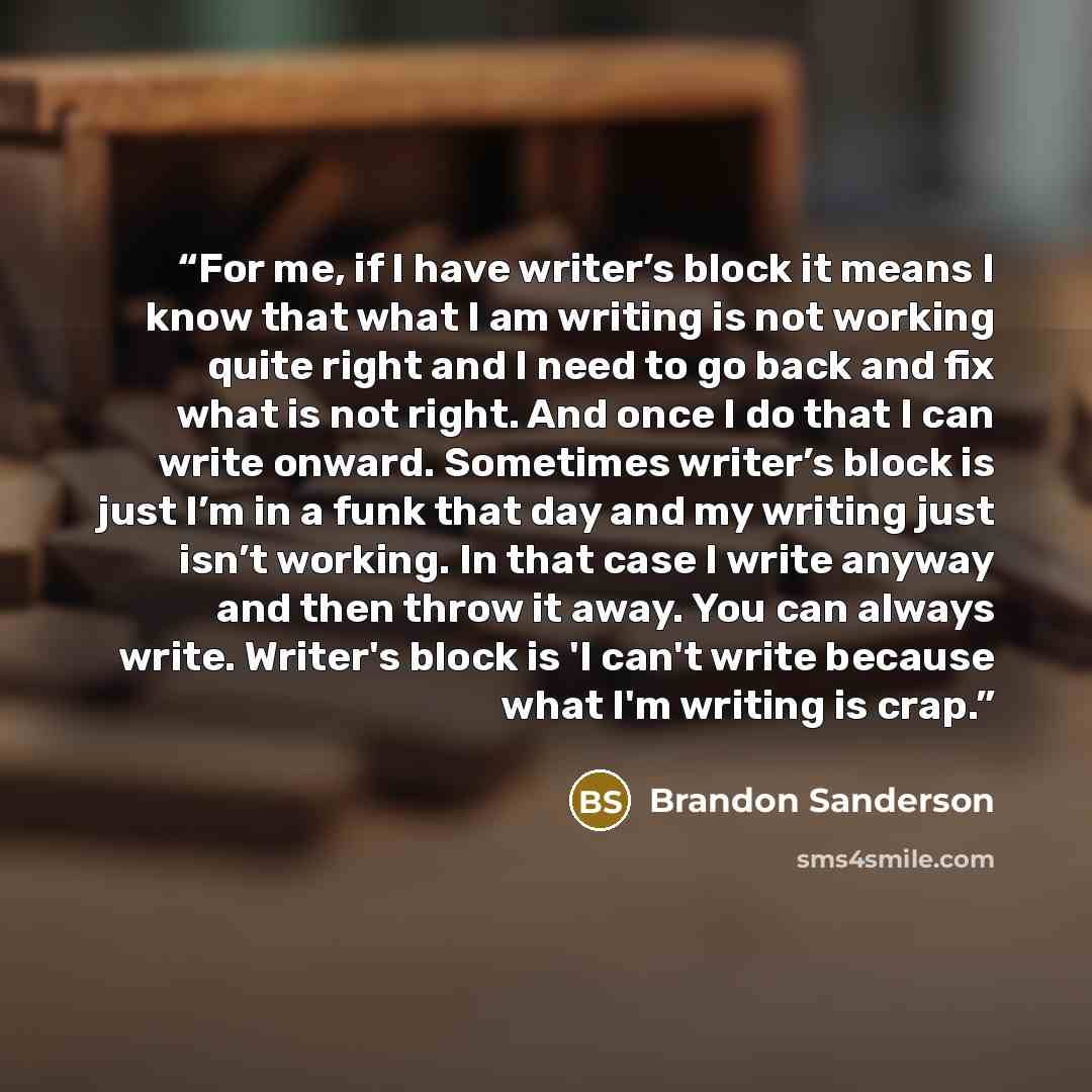 “For me, if I have writer’s block it means I know that what I am writing is not working quite right and I need to go back and fix what is not right. And once I do that I can write onward. Sometimes writer’s block is just I’m in a funk that day and my writing just isn’t working. In that case I write…” quote by Brandon Sanderson