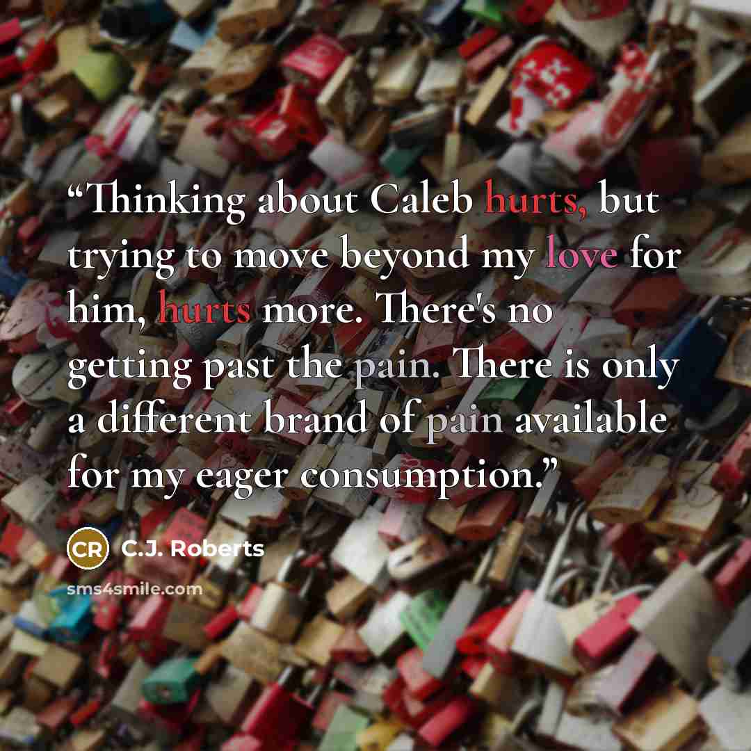 “Thinking about Caleb hurts, but trying to move beyond my love for him, hurts more. There's no getting past the pain. There is only a different brand of pain available for my eager consumption.” quote by C.J. Roberts