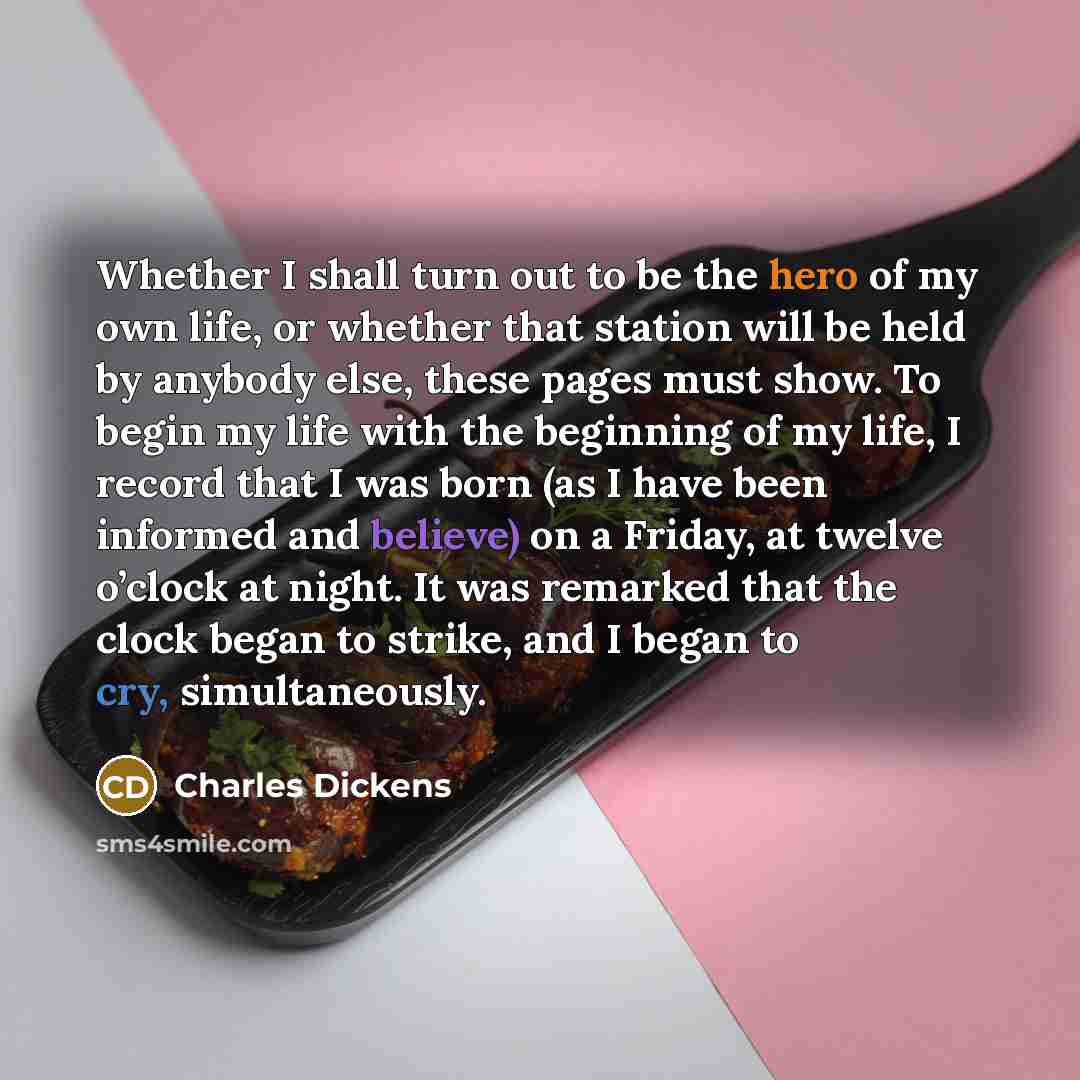 “Whether I shall turn out to be the hero of my own life, or whether that station will be held by anybody else, these pages must show. To begin my life with the beginning of my life, I record that I was born (as I have been informed and believe) on a Friday, at twelve o’clock at night. It was…” quote by Charles Dickens