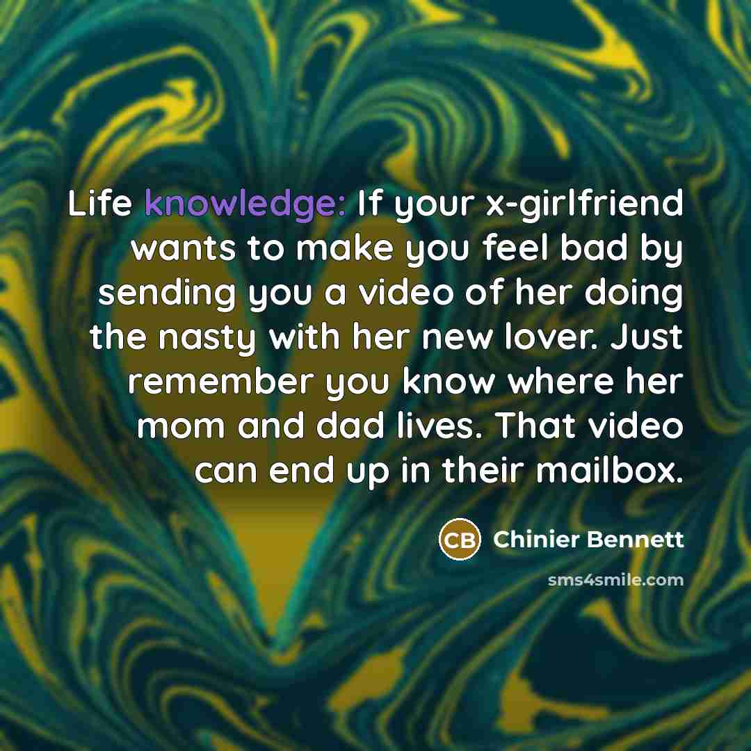 “Life knowledge: If your x-girlfriend wants to make you feel bad by sending you a video of her doing the nasty with her new lover. Just remember you know where her mom and dad lives. That video can end up in their mailbox.” quote by Chinier Bennett