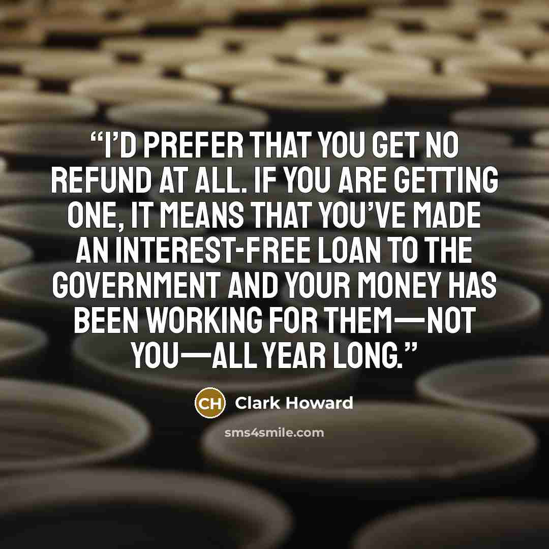 “I’d prefer that you get no refund at all. If you are getting one, it means that you’ve made an interest-free loan to the government and your money has been working for them—not you—all year long.” quote by Clark Howard