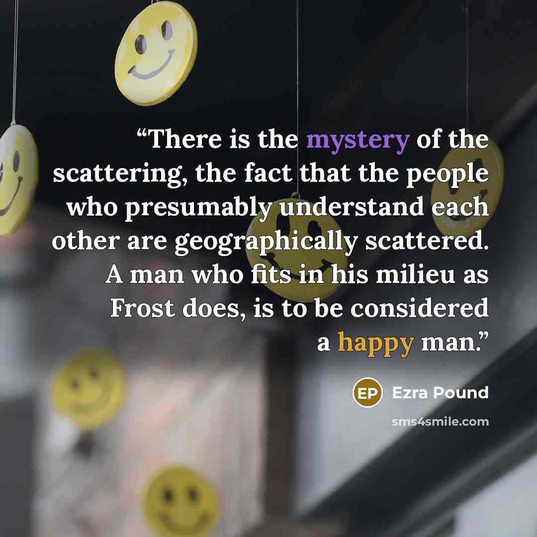 “There is the mystery of the scattering, the fact that the people who presumably understand each other are geographically scattered. A man who fits in his milieu as Frost does, is to be considered a happy man.” quote by Ezra Pound