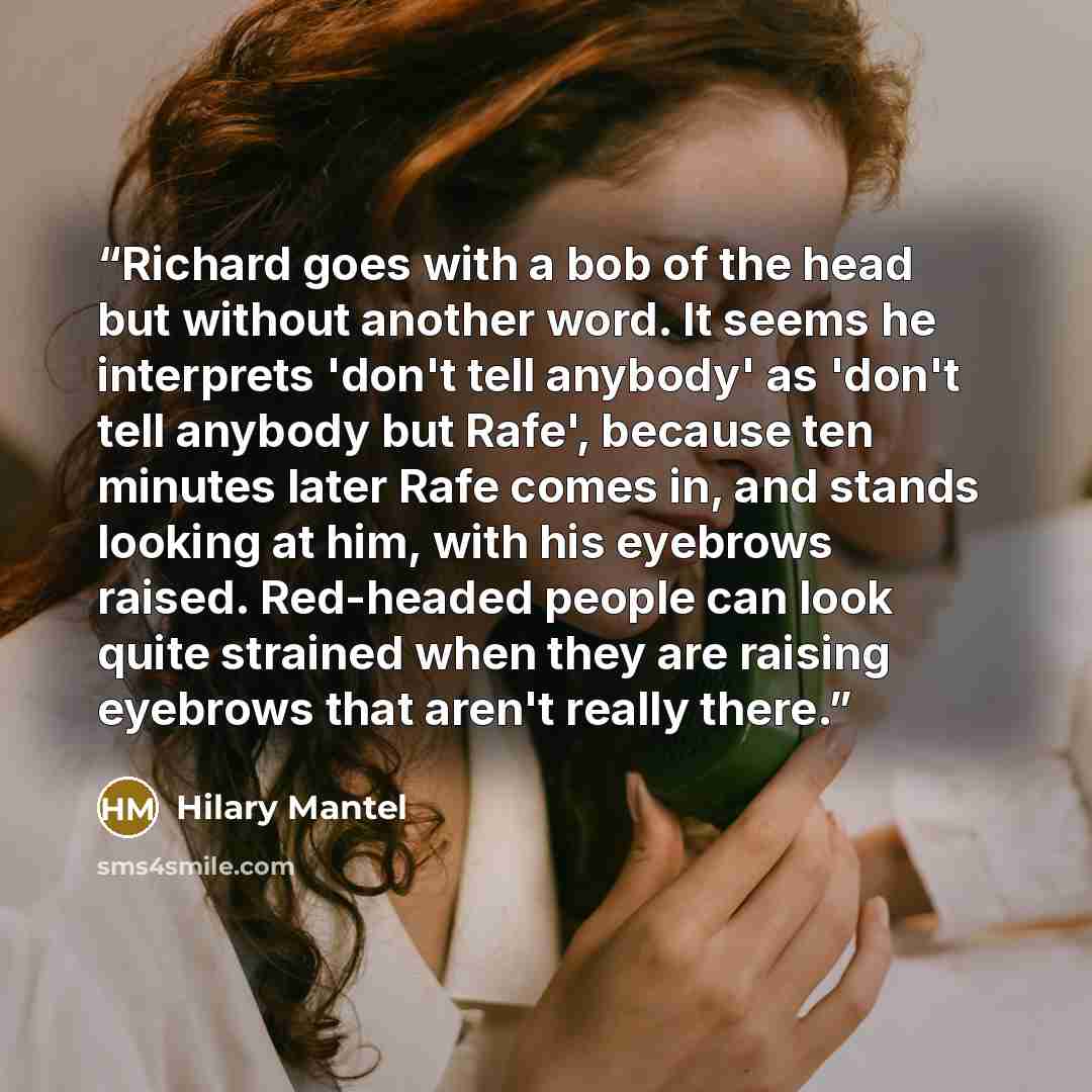 “Richard goes with a bob of the head but without another word. It seems he interprets 'don't tell anybody' as 'don't tell anybody but Rafe', because ten minutes later Rafe comes in, and stands looking at him, with his eyebrows raised. Red-headed people can look quite strained when they are raising…” quote by Hilary Mantel